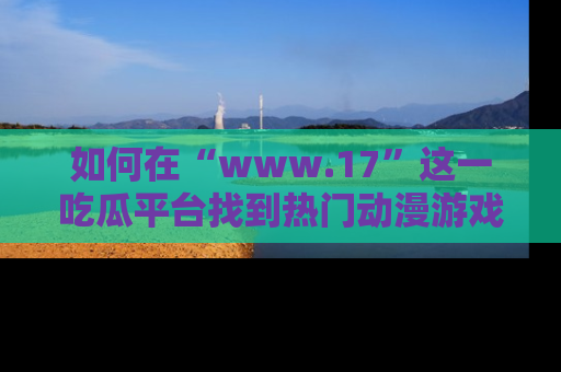 如何在“www.17”这一吃瓜平台找到热门动漫游戏风格的链接？