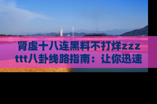 肾虚十八连黑料不打烊zzzttt八卦线路指南：让你迅速掌握热点事件脉络