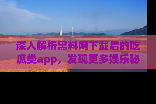 深入解析黑料网下载后的吃瓜类app，发现更多娱乐秘密