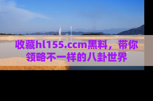 收藏hl155.ccm黑料，带你领略不一样的八卦世界