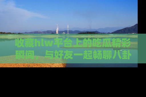 收藏hlw平台上的吃瓜精彩瞬间，与好友一起畅聊八卦趣闻！