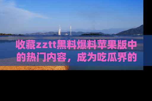 收藏zztt黑料爆料苹果版中的热门内容，成为吃瓜界的资深玩家！