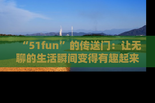“51fun”的传送门:让无聊的生活瞬间变得有趣起来!