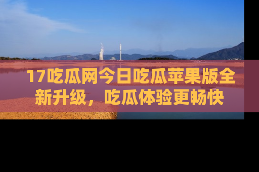 17吃瓜网今日吃瓜苹果版全新升级,吃瓜体验更畅快