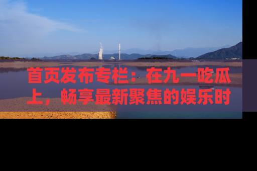 首页发布专栏：在九一吃瓜上，畅享最新聚焦的娱乐时讯