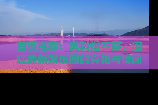 首页推荐：黑料爆不停，围观最新娱乐圈的真相与传闻