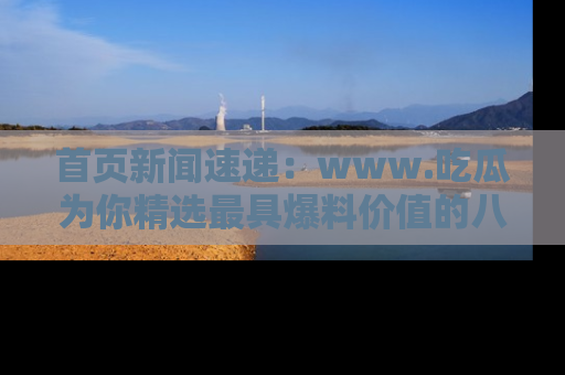 首页新闻速递：www.吃瓜为你精选最具爆料价值的八卦和趣闻！