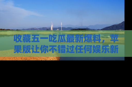 收藏五一吃瓜最新爆料，苹果版让你不错过任何娱乐新闻