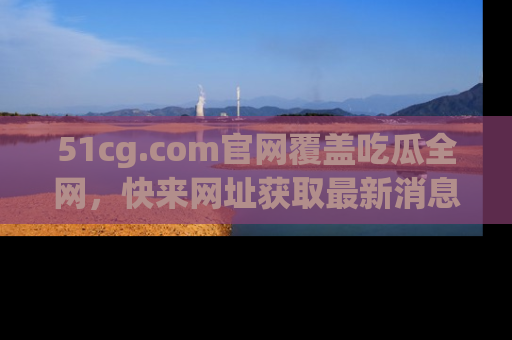 51cg.com官网覆盖吃瓜全网,快来网址获取最新消息与链接!