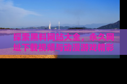 探索黑料网站大全，永久网址下载视频与动漫游戏精彩瞬间！