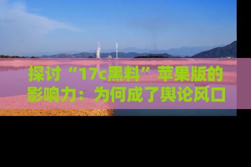 探讨“17c黑料”苹果版的影响力：为何成了舆论风口？