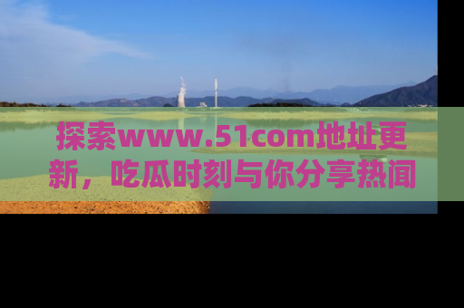 探索www.51com地址更新，吃瓜时刻与你分享热闻