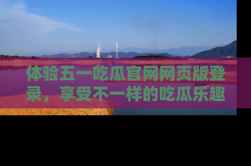 体验五一吃瓜官网网页版登录，享受不一样的吃瓜乐趣与互动体验