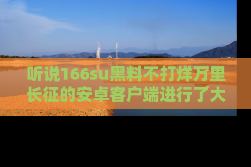听说166su黑料不打烊万里长征的安卓客户端进行了大更新，八卦内容更加精彩与丰富！