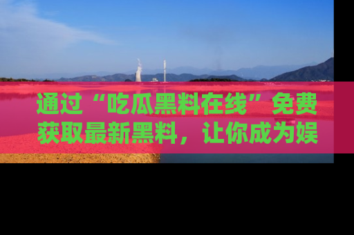通过“吃瓜黑料在线”免费获取最新黑料，让你成为娱乐圈的内幕专家！