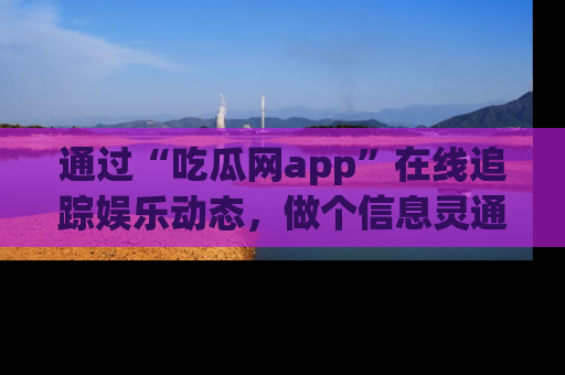 通过“吃瓜网app”在线追踪娱乐动态，做个信息灵通的吃瓜群众！