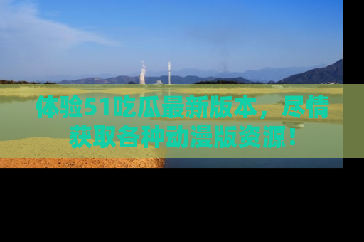 体验51吃瓜最新版本，尽情获取各种动漫版资源！