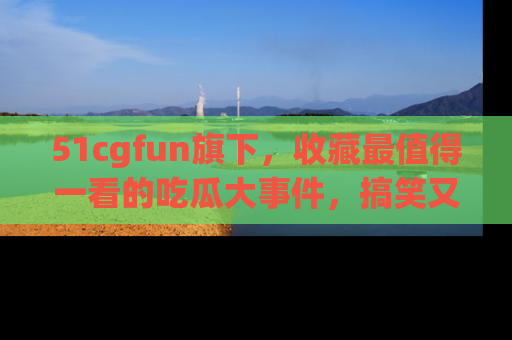 51cgfun旗下,收藏最值得一看的吃瓜大事件,搞笑又精彩!