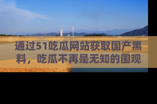 通过51吃瓜网站获取国产黑料，吃瓜不再是无知的围观者