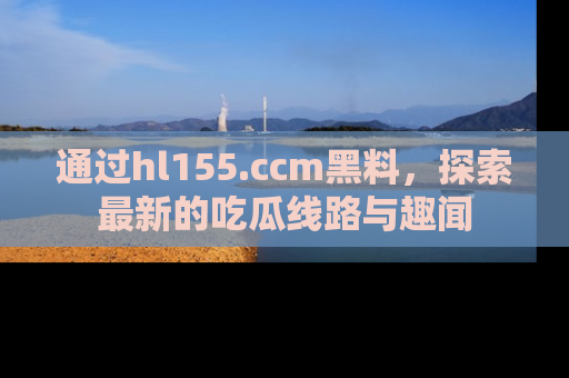 通过hl155.ccm黑料,探索最新的吃瓜线路与趣闻