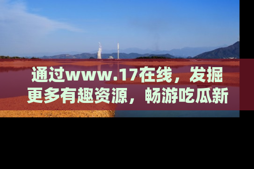 通过www.17在线，发掘更多有趣资源，畅游吃瓜新闻海洋