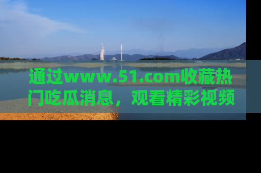 通过www.51.com收藏热门吃瓜消息,观看精彩视频与段子!