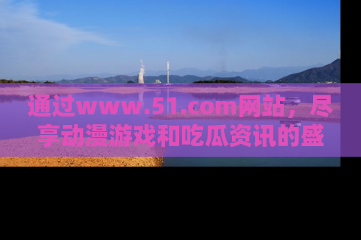 通过www.51.com网站,尽享动漫游戏和吃瓜资讯的盛宴!