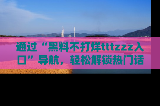通过“黑料不打烊tttzzz入口”导航，轻松解锁热门话题及娱乐圈黑料内幕