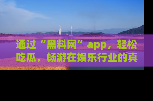 通过“黑料网”app，轻松吃瓜，畅游在娱乐行业的真实世界！