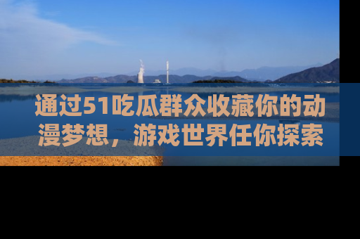通过51吃瓜群众收藏你的动漫梦想，游戏世界任你探索