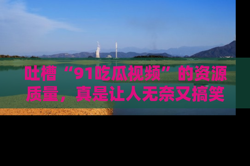 吐槽“91吃瓜视频”的资源质量,真是让人无奈又搞笑!