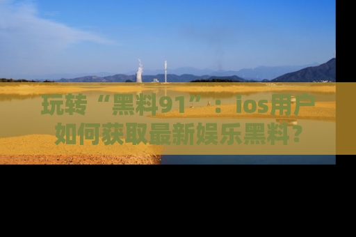 玩转“黑料91”:ios用户如何获取最新娱乐黑料?