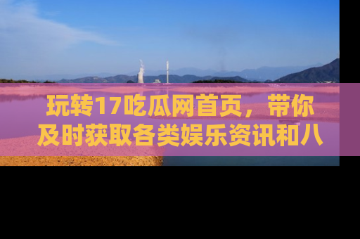 玩转17吃瓜网首页,带你及时获取各类娱乐资讯和八卦故事!