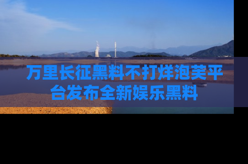 万里长征黑料不打烊泡芙平台发布全新娱乐黑料
