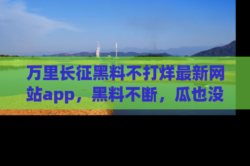 万里长征黑料不打烊最新网站app,黑料不断,瓜也没断,真香!