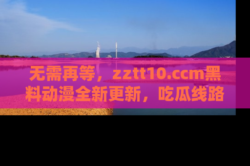 无需再等,zztt10.ccm黑料动漫全新更新,吃瓜线路佛系推荐!