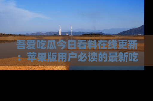 吾爱吃瓜今日看料在线更新:苹果版用户必读的最新吃瓜技巧