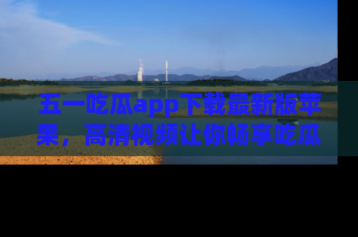 五一吃瓜app下载最新版苹果,高清视频让你畅享吃瓜乐趣