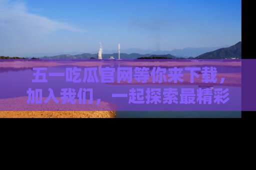五一吃瓜官网等你来下载,加入我们,一起探索最精彩的吃瓜世界!