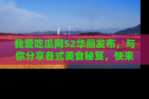 我爱吃瓜网52华丽发布,与你分享各式美食秘笈,快来加入我们的吃瓜大家庭!