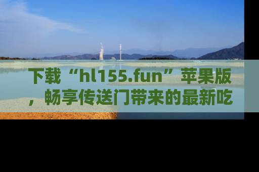 下载“hl155.fun”苹果版,畅享传送门带来的最新吃瓜资讯