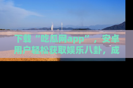 下载“吃瓜网app”,安卓用户轻松获取娱乐八卦,成为身边的知情达人!