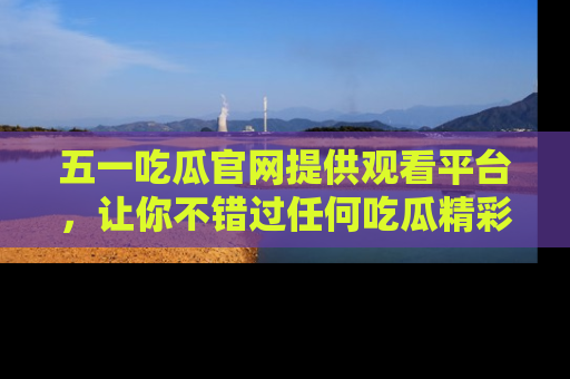 五一吃瓜官网提供观看平台,让你不错过任何吃瓜精彩瞬间