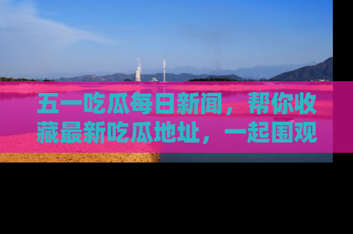 五一吃瓜每日新闻,帮你收藏最新吃瓜地址,一起围观吧!