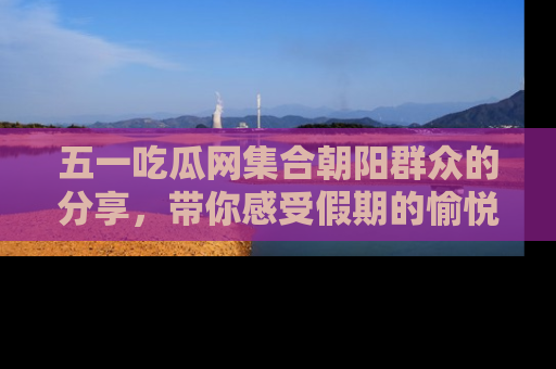 五一吃瓜网集合朝阳群众的分享,带你感受假期的愉悦!