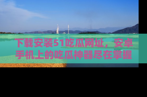 下载安装51吃瓜网址,安卓手机上的吃瓜神器尽在掌握