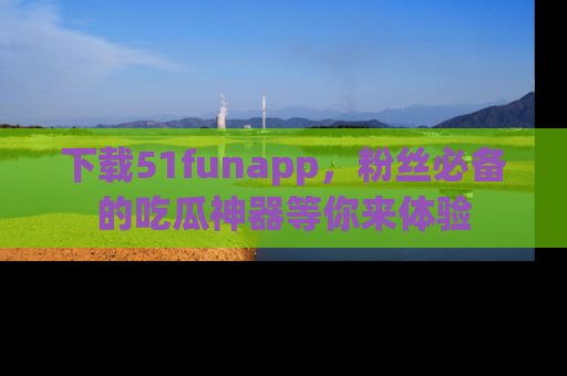 下载51funapp,粉丝必备的吃瓜神器等你来体验