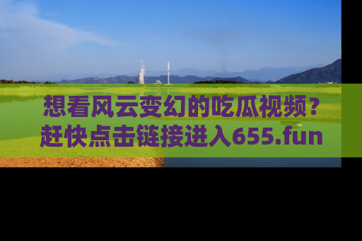 想看风云变幻的吃瓜视频?赶快点击链接进入655.fun吧!
