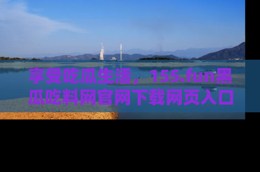 享受吃瓜生活,155.fun黑瓜吃料网官网下载网页入口全解析