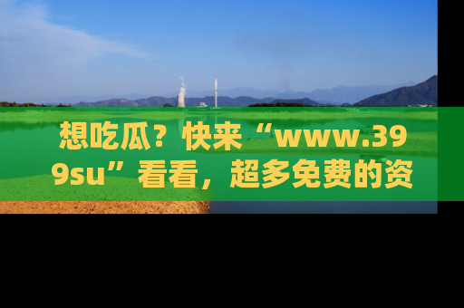 想吃瓜?快来“www.399su”看看,超多免费的资源让你尽情享受!